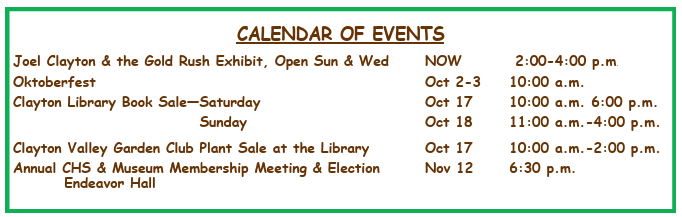 Calendar of Events: Joel Clayton & the Gold Rush Exhibit, open Sun & Wed, NOW 2:00–4:00 p.m.; Oktoberfest, Oct 2–3, 10:00 a.m.; Clayton Library Book Sale—Saturday, Oct 17, 10:00 a.m.–6:00 p.m.; Sunday, Oct 18, 11:00 a.m.–4:00 p.m.; Clayton Valley Garden Club Plant Sale at the Library, Oct 17, 10:00 a.m.–2:00 p.m.; Annual CHS & Museum Membership Meeting & Election, Endeavor Hall, Nov 12, 6:30 p.m.